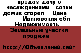 продам дачу с насаждениями 4 сотки домик сгорел  › Цена ­ 100 000 - Ивановская обл. Недвижимость » Земельные участки продажа   
